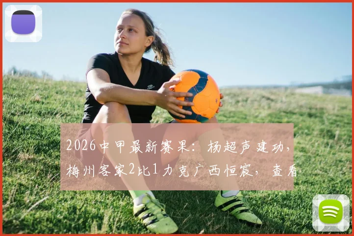 2026中甲最新赛果:杨超声建功,梅州客家2比1力克广西恒宸,查看完整战报与球队排名解析