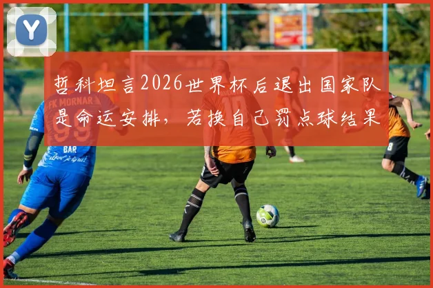 哲科坦言2026世界杯后退出国家队是命运安排，若换自己罚点球结果可能不同