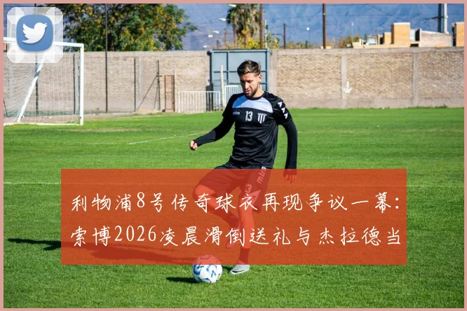 利物浦8号传奇球衣再现争议一幕：索博2026凌晨滑倒送礼与杰拉德当年窘境惊人相似，谁更该被责备？