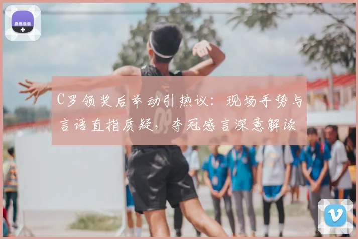 C罗领奖后举动引热议：现场手势与言语直指质疑，夺冠感言深意解读