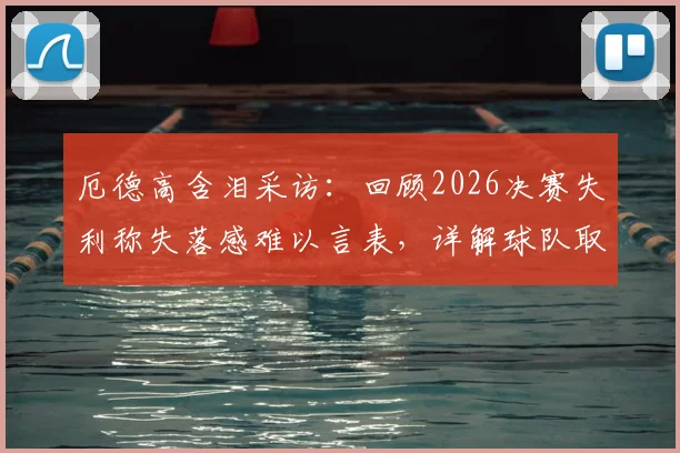 厄德高含泪采访:回顾2026决赛失利称失落感难以言表,详解球队取得的伟大成就