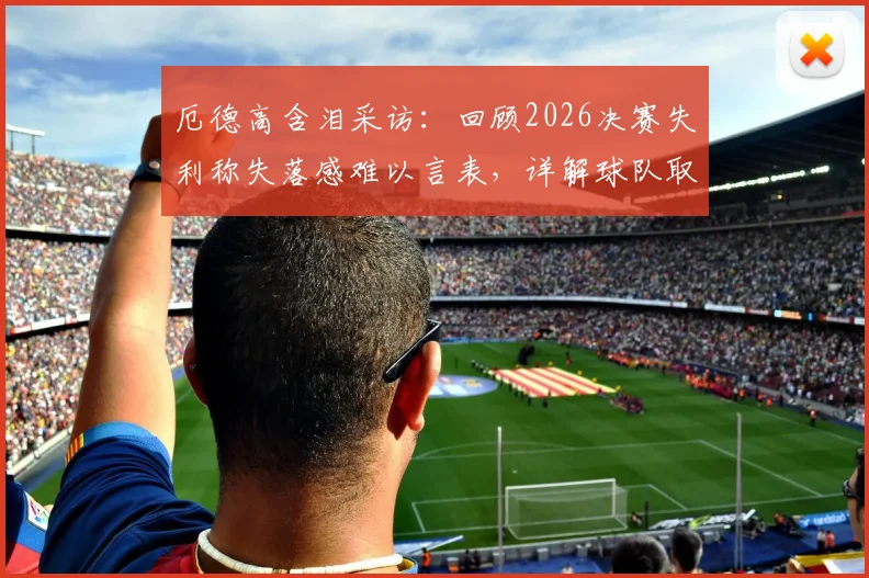 厄德高含泪采访：回顾2026决赛失利称失落感难以言表，详解球队取得的伟大成就